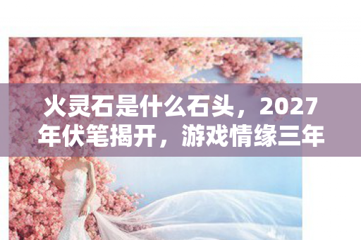 火灵石是什么石头,2027年伏笔揭开,游戏情缘三年守候,凌晨三点聊天记录让我鼻子一酸 火灵石是什么石头,2027年伏笔揭开,游戏情缘三年守候,凌晨三点聊天记录让我鼻子一酸