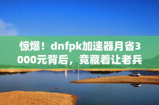 惊爆!dnfpk加速器月省3000元背后,竟藏着让老兵拍桌掀案的隐情! 惊爆!dnfpk加速器月省3000元背后,竟藏着让老兵拍桌掀案的隐情!