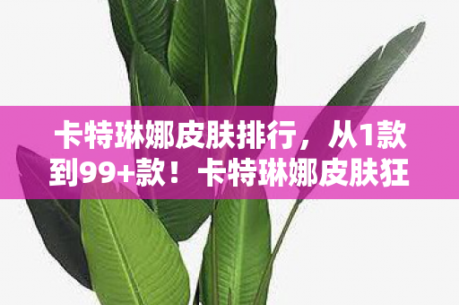 卡特琳娜皮肤排行,从1款到99+款!卡特琳娜皮肤狂潮下,我为何三度弃坑又回坑? 卡特琳娜皮肤排行,从1款到99+款!卡特琳娜皮肤狂潮下,我为何三度弃坑又回坑?