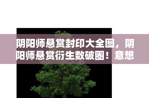 阴阳师悬赏封印大全图,阴阳师悬赏衍生数破圈!意想不到跨界竟爬进你妈手机壳 阴阳师悬赏封印大全图,阴阳师悬赏衍生数破圈!意想不到跨界竟爬进你妈手机壳