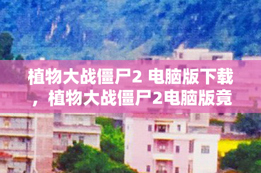 植物大战僵尸2 电脑版下载,植物大战僵尸2电脑版竟花800万做废案?隐情曝光后我吓一跳! 植物大战僵尸2 电脑版下载,植物大战僵尸2电脑版竟花800万做废案?隐情曝光后我吓一跳!