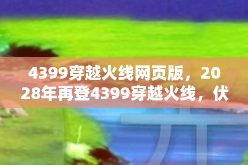 4399穿越火线网页版,2028年再登4399穿越火线,伏笔藏了十年,鼻子一酸泪满衫 4399穿越火线网页版,2028年再登4399穿越火线,伏笔藏了十年,鼻子一酸泪满衫