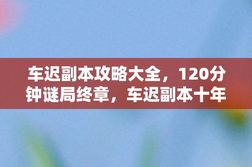 车迟副本攻略大全，120分钟谜局终章，车迟副本十年生死泪目录