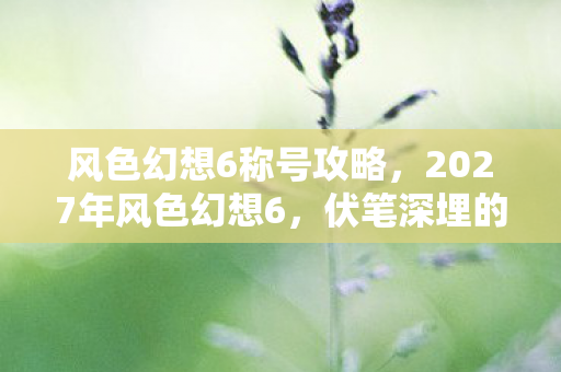 风色幻想6称号攻略，2027年风色幻想6，伏笔深埋的旧情，一触即发，鼻子一酸忆当年