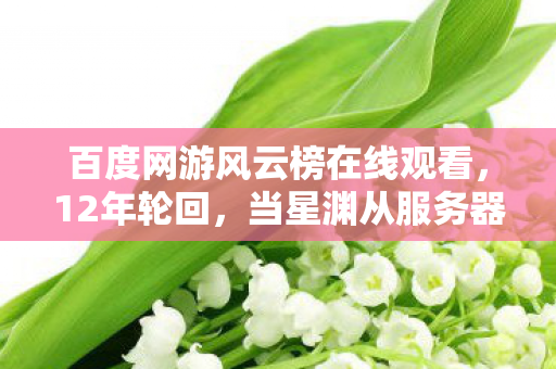 百度网游风云榜在线观看，12年轮回，当星渊从服务器灰烬里爬出时，百万玩家泪目了