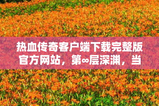 热血传奇客户端下载完整版官方网站，第∞层深渊，当自由意志撞碎命运齿轮的官方完整版悖论