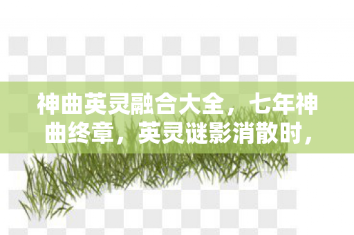 神曲英灵融合大全,七年神曲终章,英灵谜影消散时,谁在服务器尽头泪目? 神曲英灵融合大全,七年神曲终章,英灵谜影消散时,谁在服务器尽头泪目?