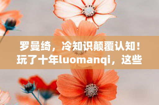 罗曼绮,冷知识颠覆认知!玩了十年luomanqi,这些真相让我目瞪口呆 罗曼绮,冷知识颠覆认知!玩了十年luomanqi,这些真相让我目瞪口呆