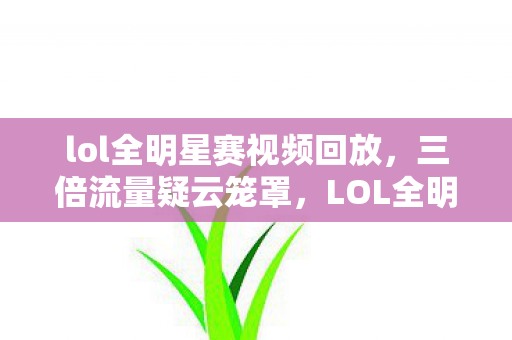 lol全明星赛视频回放，三倍流量疑云笼罩，LOL全明星背后，谁让玩家心寒至极？