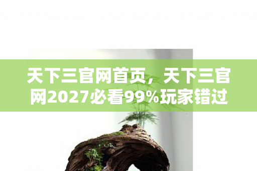 天下三官网首页,天下三官网2027必看99%玩家错过的5大革新体验!老玩家含泪总结避坑心得 天下三官网首页,天下三官网2027必看99%玩家错过的5大革新体验!老玩家含泪总结避坑心得