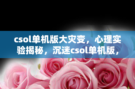 csol单机版大灾变,心理实验揭秘,沉迷csol单机版,细思极恐的多巴胺陷阱 csol单机版大灾变,心理实验揭秘,沉迷csol单机版,细思极恐的多巴胺陷阱