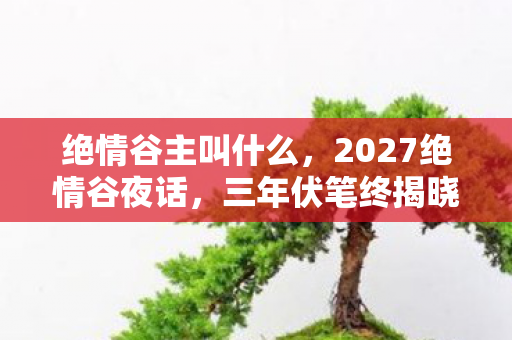 绝情谷主叫什么,2027绝情谷夜话,三年伏笔终揭晓,鼻子一酸谁在等? 绝情谷主叫什么,2027绝情谷夜话,三年伏笔终揭晓,鼻子一酸谁在等?