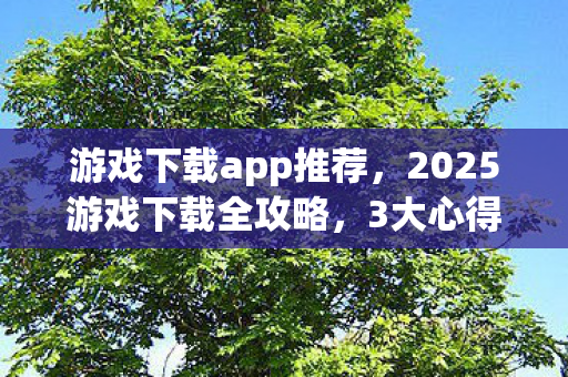 游戏下载app推荐,2025游戏下载全攻略,3大心得+5大避坑指南,助你畅玩不踩雷! 游戏下载app推荐,2025游戏下载全攻略,3大心得+5大避坑指南,助你畅玩不踩雷!