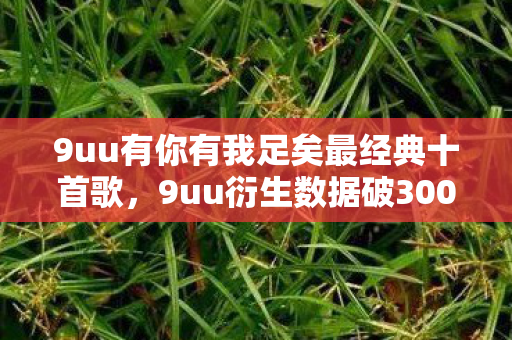 9uu有你有我足矣最经典十首歌,9uu衍生数据破3000万!游戏IP破圈杀入音乐综艺与时尚T台,这波操作意想不到! 9uu有你有我足矣最经典十首歌,9uu衍生数据破3000万!游戏IP破圈杀入音乐综艺与时尚T台,这波操作意想不到!