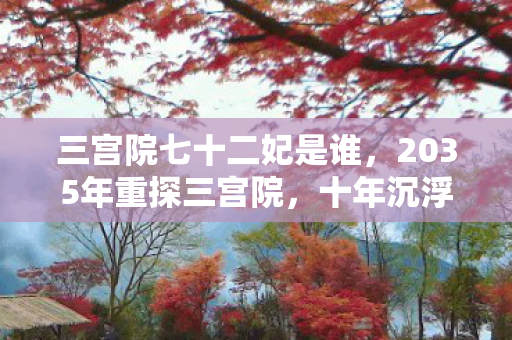 三宫院七十二妃是谁,2035年重探三宫院,十年沉浮,后宫秘辛竟藏惊天代价! 三宫院七十二妃是谁,2035年重探三宫院,十年沉浮,后宫秘辛竟藏惊天代价!