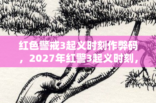 红色警戒3起义时刻作弊码,2027年红警3起义时刻,伏笔终章,那些别走让鼻子一酸 红色警戒3起义时刻作弊码,2027年红警3起义时刻,伏笔终章,那些别走让鼻子一酸