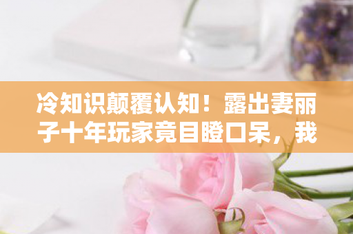 冷知识颠覆认知!露出妻丽子十年玩家竟目瞪口呆,我从未懂过 冷知识颠覆认知!露出妻丽子十年玩家竟目瞪口呆,我从未懂过