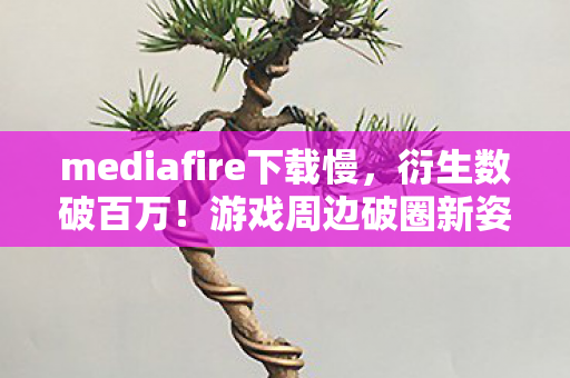 mediafire下载慢,衍生数破百万!游戏周边破圈新姿势,mediafire下载解锁意想不到! mediafire下载慢,衍生数破百万!游戏周边破圈新姿势,mediafire下载解锁意想不到!