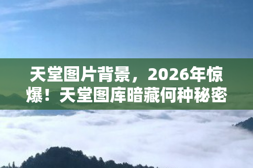 天堂图片背景,2026年惊爆!天堂图库暗藏何种秘密,让人心跳加速又惶恐? 天堂图片背景,2026年惊爆!天堂图库暗藏何种秘密,让人心跳加速又惶恐?