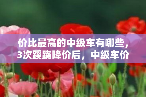 价比最高的中级车有哪些,3次蹊跷降价后,中级车价比王炸现!背后真相让人后背发凉 价比最高的中级车有哪些,3次蹊跷降价后,中级车价比王炸现!背后真相让人后背发凉