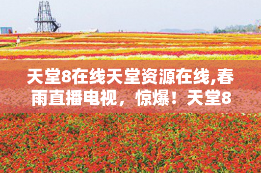 天堂8在线天堂资源在线,春雨直播电视,惊爆!天堂8在线资源背后竟藏3000万隐情,真相让人吓一跳! 天堂8在线天堂资源在线,春雨直播电视,惊爆!天堂8在线资源背后竟藏3000万隐情,真相让人吓一跳!