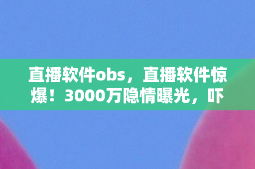 直播软件obs,直播软件惊爆!3000万隐情曝光,吓一跳!离职老兵掀桌揭黑幕 直播软件obs,直播软件惊爆!3000万隐情曝光,吓一跳!离职老兵掀桌揭黑幕