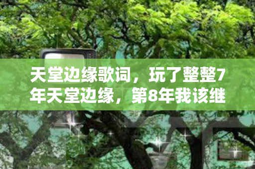天堂边缘歌词,玩了整整7年天堂边缘,第8年我该继续还是彻底告别? 天堂边缘歌词,玩了整整7年天堂边缘,第8年我该继续还是彻底告别?