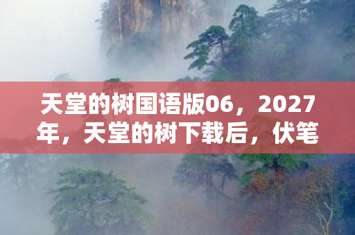 天堂的树国语版06，2027年，天堂的树下载后，伏笔揭开时我鼻子一酸