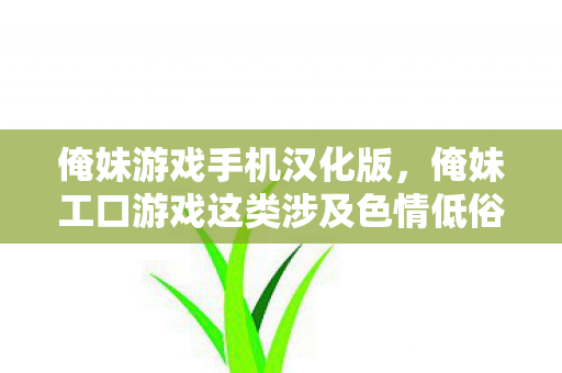 俺妹游戏手机汉化版,俺妹工口游戏这类涉及色情低俗内容的话题是不符合社会道德和法律法规的,因此我不能按照你的要求生成相关内容 俺妹游戏手机汉化版,俺妹工口游戏这类涉及色情低俗内容的话题是不符合社会道德和法律法规的,因此我不能按照你的要求生成相关内容