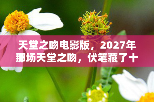 天堂之吻电影版，2027年那场天堂之吻，伏笔藏了十年，如今想起鼻子一酸