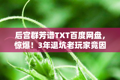 后宫群芳谱TXT百度网盘,惊爆!3年退坑老玩家竟因这1招重返后宫群芳谱,背后真相太震撼! 后宫群芳谱TXT百度网盘,惊爆!3年退坑老玩家竟因这1招重返后宫群芳谱,背后真相太震撼!