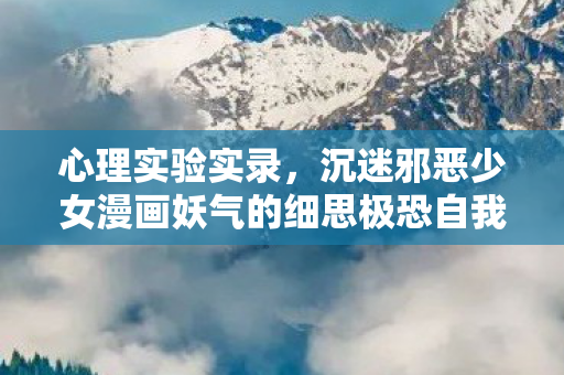 心理实验实录,沉迷邪恶少女漫画妖气的细思极恐自我解构 心理实验实录,沉迷邪恶少女漫画妖气的细思极恐自我解构