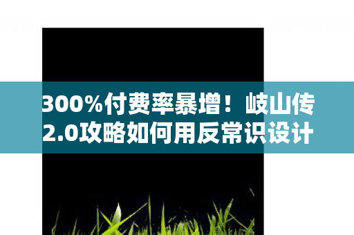 300%付费率暴增!岐山传2.0攻略如何用反常识设计撬动10亿级情感消费市场 300%付费率暴增!岐山传2.0攻略如何用反常识设计撬动10亿级情感消费市场