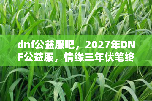 dnf公益服吧,2027年DNF公益服,情缘三年伏笔终揭晓,鼻子一酸谁在等谁? dnf公益服吧,2027年DNF公益服,情缘三年伏笔终揭晓,鼻子一酸谁在等谁?