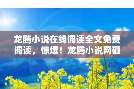 龙腾小说在线阅读全文免费阅读,惊爆!龙腾小说网砸3000万搞创新,背后隐情让人吓一跳! 龙腾小说在线阅读全文免费阅读,惊爆!龙腾小说网砸3000万搞创新,背后隐情让人吓一跳!