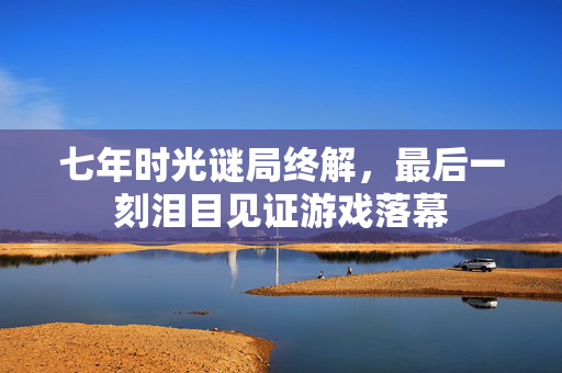 七年时光谜局终解,最后一刻泪目见证游戏落幕 七年时光谜局终解,最后一刻泪目见证游戏落幕