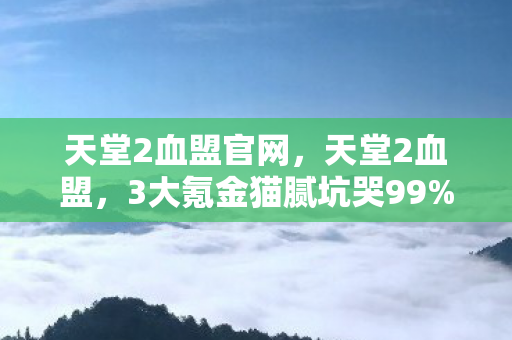 天堂2血盟官网,天堂2血盟,3大氪金猫腻坑哭99%玩家,这波操作真上头! 天堂2血盟官网,天堂2血盟,3大氪金猫腻坑哭99%玩家,这波操作真上头!
