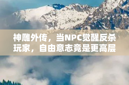神雕外传,当NPC觉醒反杀玩家,自由意志竟是更高层级的命运囚笼? 神雕外传,当NPC觉醒反杀玩家,自由意志竟是更高层级的命运囚笼?