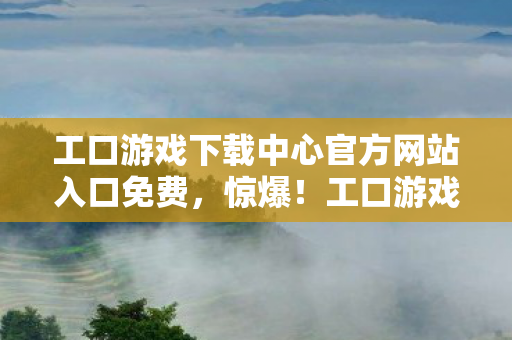 工口游戏下载中心官方网站入口免费,惊爆!工口游戏下载竟藏50万黑金隐情,看完真相你绝对吓一跳! 工口游戏下载中心官方网站入口免费,惊爆!工口游戏下载竟藏50万黑金隐情,看完真相你绝对吓一跳!