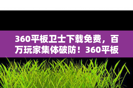 360平板卫士下载免费,百万玩家集体破防!360平板卫士下载量暴涨背后的人数谜团 360平板卫士下载免费,百万玩家集体破防!360平板卫士下载量暴涨背后的人数谜团