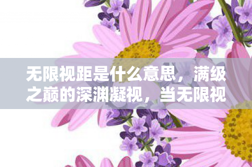 无限视距是什么意思,满级之巅的深渊凝视,当无限视距照见人生的负分荒原 无限视距是什么意思,满级之巅的深渊凝视,当无限视距照见人生的负分荒原