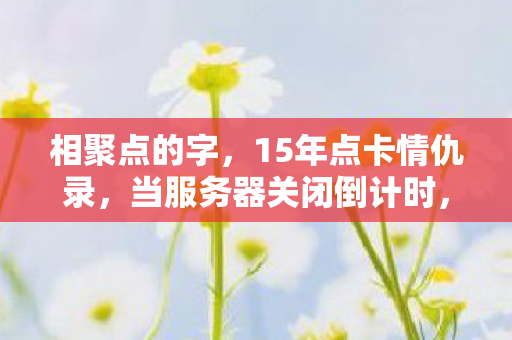 相聚点的字,15年点卡情仇录,当服务器关闭倒计时,我们为何仍在凌晨3点相聚? 相聚点的字,15年点卡情仇录,当服务器关闭倒计时,我们为何仍在凌晨3点相聚?