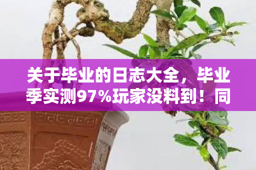 关于毕业的日志大全,毕业季实测97%玩家没料到!同一操作在手游/端游/主机竟差出300%体验值 关于毕业的日志大全,毕业季实测97%玩家没料到!同一操作在手游/端游/主机竟差出300%体验值