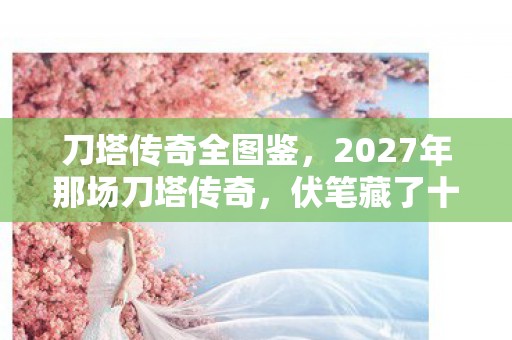 刀塔传奇全图鉴,2027年那场刀塔传奇,伏笔藏了十年,如今想起鼻子一酸 刀塔传奇全图鉴,2027年那场刀塔传奇,伏笔藏了十年,如今想起鼻子一酸