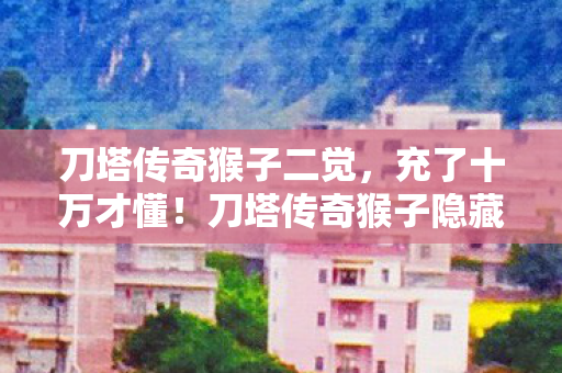 刀塔传奇猴子二觉,充了十万才懂!刀塔传奇猴子隐藏消费坑得我钱包空空吓一跳 刀塔传奇猴子二觉,充了十万才懂!刀塔传奇猴子隐藏消费坑得我钱包空空吓一跳