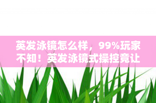 英发泳镜怎么样,99%玩家不知!英发泳镜式操控竟让手游/端游/主机手感差出300%! 英发泳镜怎么样,99%玩家不知!英发泳镜式操控竟让手游/端游/主机手感差出300%!
