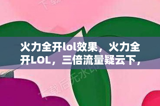 火力全开lol效果,火力全开LOL,三倍流量疑云下,谁在让玩家心寒? 火力全开lol效果,火力全开LOL,三倍流量疑云下,谁在让玩家心寒?