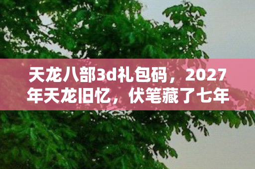 天龙八部3d礼包码,2027年天龙旧忆,伏笔藏了七年,鼻子一酸终是删不掉的别走 天龙八部3d礼包码,2027年天龙旧忆,伏笔藏了七年,鼻子一酸终是删不掉的别走