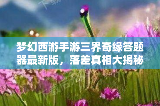 梦幻西游手游三界奇缘答题器最新版,落差真相大揭秘!笑着笑着哭了,三界奇缘的梦幻与梦魇 梦幻西游手游三界奇缘答题器最新版,落差真相大揭秘!笑着笑着哭了,三界奇缘的梦幻与梦魇