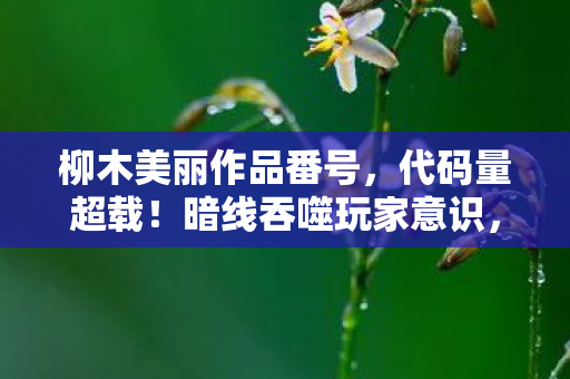 柳木美丽作品番号,代码量超载!暗线吞噬玩家意识,这场游戏让人头皮发麻 柳木美丽作品番号,代码量超载!暗线吞噬玩家意识,这场游戏让人头皮发麻